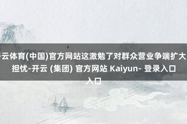 开云体育(中国)官方网站这激勉了对群众营业争端扩大的担忧-开云 (集团) 官方网站 Kaiyun- 登录入口