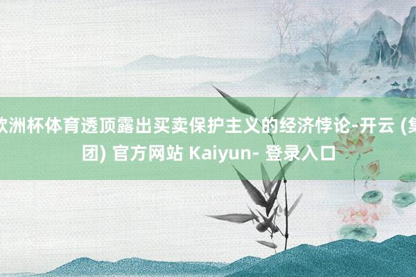 欧洲杯体育透顶露出买卖保护主义的经济悖论-开云 (集团) 官方网站 Kaiyun- 登录入口