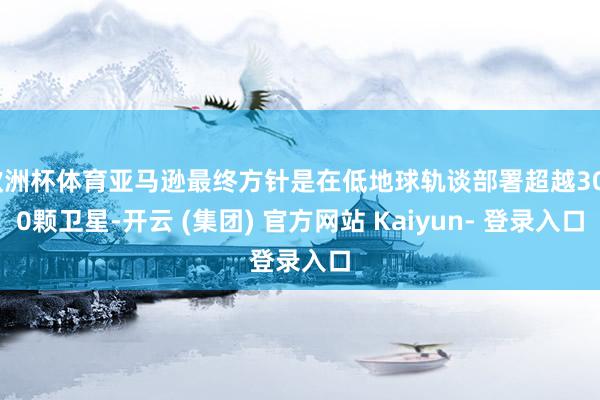 欧洲杯体育亚马逊最终方针是在低地球轨谈部署超越3000颗卫星-开云 (集团) 官方网站 Kaiyun- 登录入口