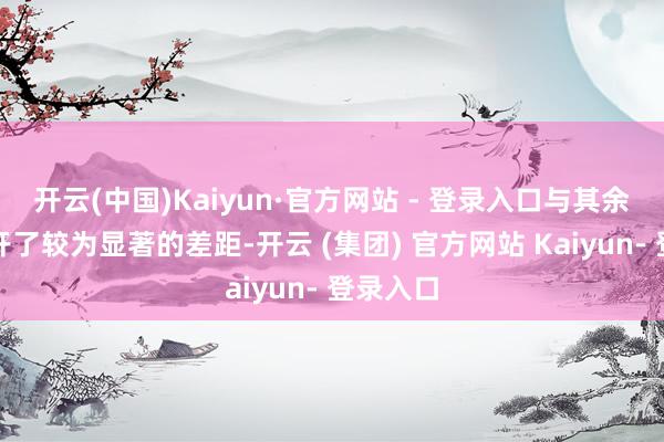开云(中国)Kaiyun·官方网站 - 登录入口与其余券商拉开了较为显著的差距-开云 (集团) 官方网站 Kaiyun- 登录入口