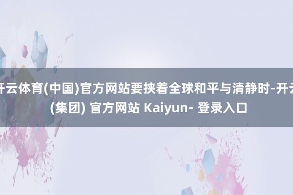开云体育(中国)官方网站要挟着全球和平与清静时-开云 (集团) 官方网站 Kaiyun- 登录入口
