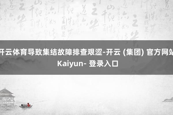 开云体育导致集结故障排查艰涩-开云 (集团) 官方网站 Kaiyun- 登录入口