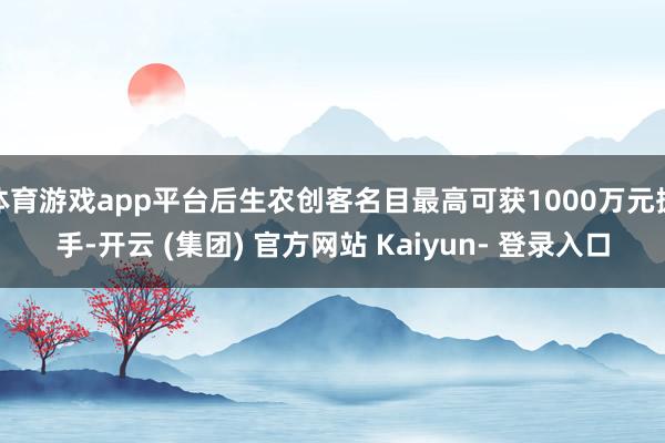 体育游戏app平台后生农创客名目最高可获1000万元援手-开云 (集团) 官方网站 Kaiyun- 登录入口