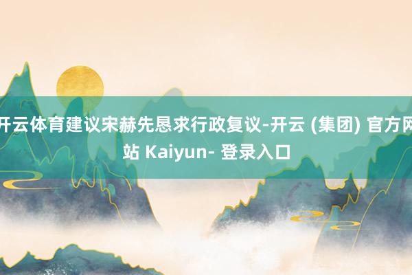 开云体育建议宋赫先恳求行政复议-开云 (集团) 官方网站 Kaiyun- 登录入口
