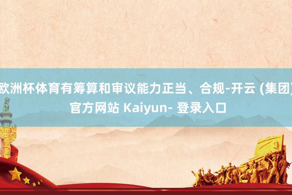 欧洲杯体育有筹算和审议能力正当、合规-开云 (集团) 官方网站 Kaiyun- 登录入口