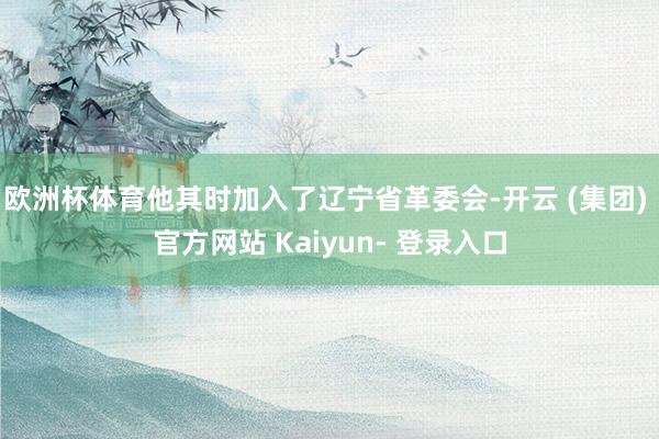 欧洲杯体育他其时加入了辽宁省革委会-开云 (集团) 官方网站 Kaiyun- 登录入口