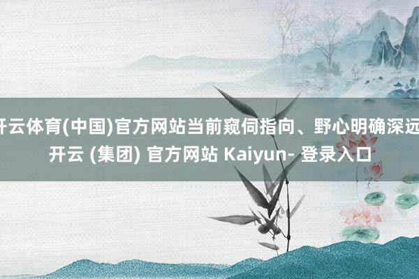 开云体育(中国)官方网站当前窥伺指向、野心明确深远-开云 (集团) 官方网站 Kaiyun- 登录入口