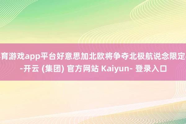 体育游戏app平台好意思加北欧将争夺北极航说念限定权-开云 (集团) 官方网站 Kaiyun- 登录入口