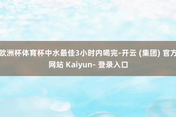 欧洲杯体育杯中水最佳3小时内喝完-开云 (集团) 官方网站 Kaiyun- 登录入口