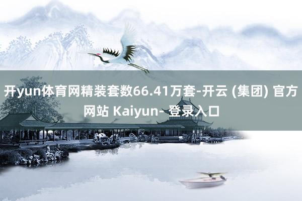 开yun体育网精装套数66.41万套-开云 (集团) 官方网站 Kaiyun- 登录入口