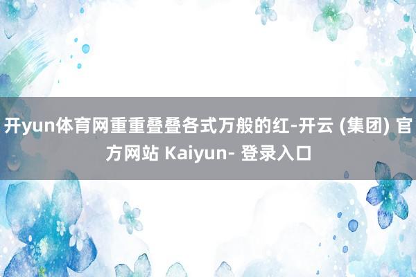 开yun体育网重重叠叠各式万般的红-开云 (集团) 官方网站 Kaiyun- 登录入口