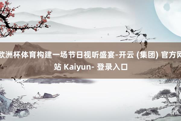 欧洲杯体育构建一场节日视听盛宴-开云 (集团) 官方网站 Kaiyun- 登录入口