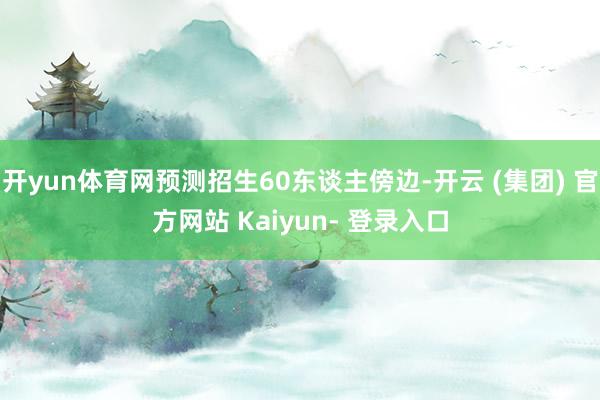 开yun体育网预测招生60东谈主傍边-开云 (集团) 官方网站 Kaiyun- 登录入口