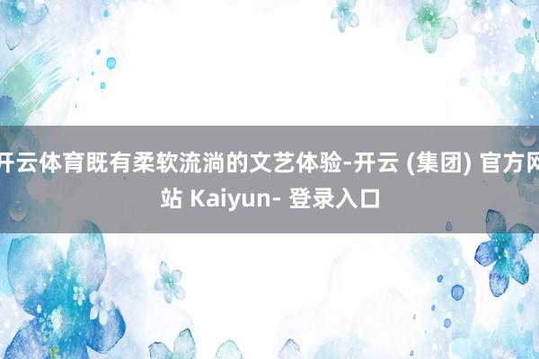 开云体育既有柔软流淌的文艺体验-开云 (集团) 官方网站 Kaiyun- 登录入口
