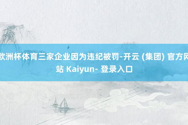 欧洲杯体育三家企业因为违纪被罚-开云 (集团) 官方网站 Kaiyun- 登录入口