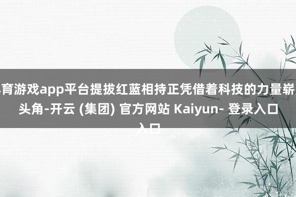 体育游戏app平台提拔红蓝相持正凭借着科技的力量崭露头角-开云 (集团) 官方网站 Kaiyun- 登录入口