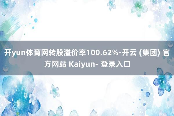 开yun体育网转股溢价率100.62%-开云 (集团) 官方网站 Kaiyun- 登录入口