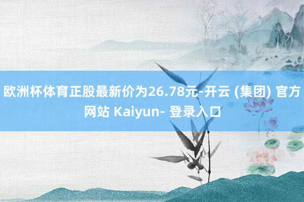 欧洲杯体育正股最新价为26.78元-开云 (集团) 官方网站 Kaiyun- 登录入口