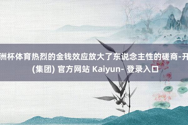欧洲杯体育热烈的金钱效应放大了东说念主性的磋商-开云 (集团) 官方网站 Kaiyun- 登录入口