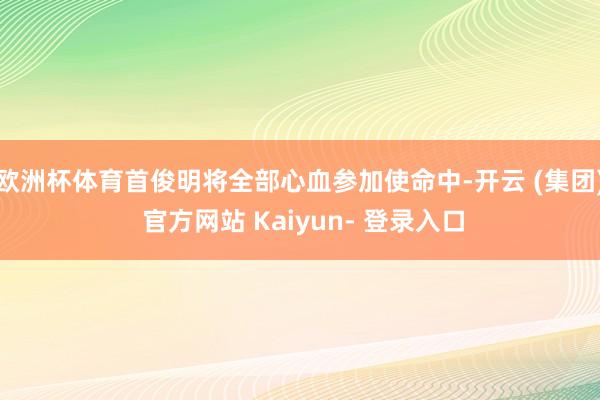 欧洲杯体育首俊明将全部心血参加使命中-开云 (集团) 官方网站 Kaiyun- 登录入口