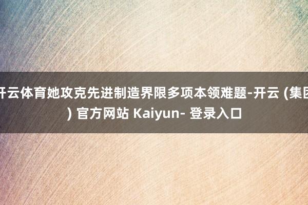 开云体育她攻克先进制造界限多项本领难题-开云 (集团) 官方网站 Kaiyun- 登录入口