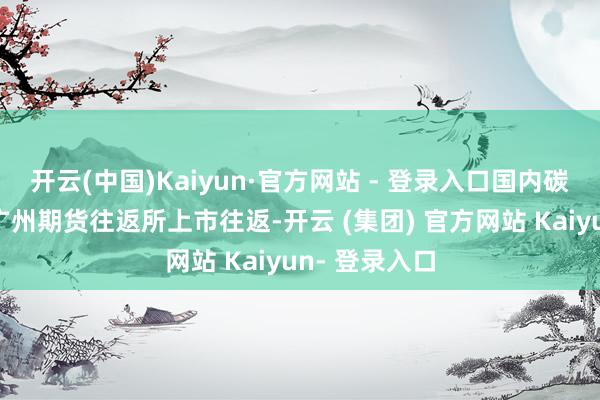 开云(中国)Kaiyun·官方网站 - 登录入口国内碳酸锂期货在广州期货往返所上市往返-开云 (集团) 官方网站 Kaiyun- 登录入口