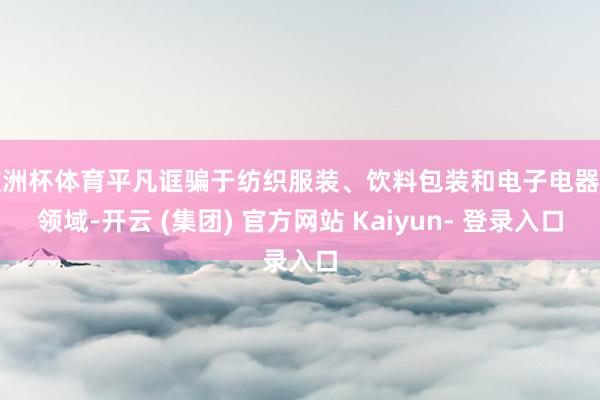 欧洲杯体育平凡诓骗于纺织服装、饮料包装和电子电器等领域-开云 (集团) 官方网站 Kaiyun- 登录入口