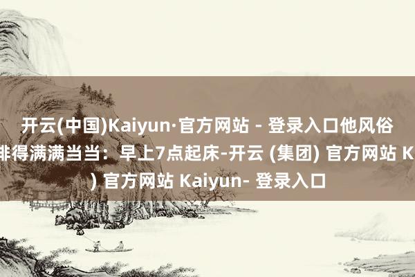 开云(中国)Kaiyun·官方网站 - 登录入口他风俗把我方的一天安排得满满当当：早上7点起床-开云 (集团) 官方网站 Kaiyun- 登录入口