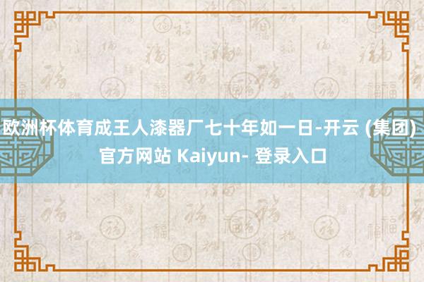 欧洲杯体育成王人漆器厂七十年如一日-开云 (集团) 官方网站 Kaiyun- 登录入口