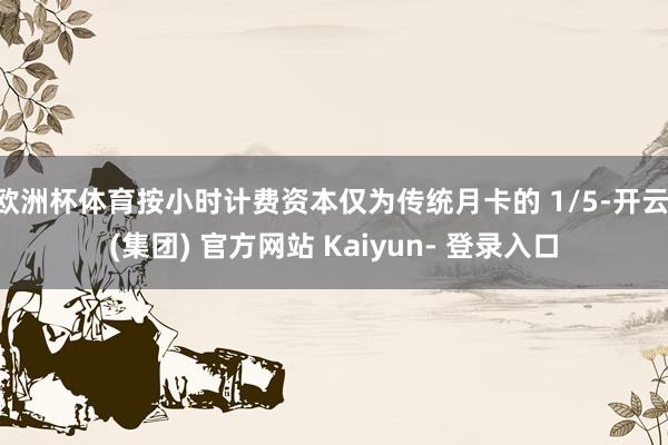 欧洲杯体育按小时计费资本仅为传统月卡的 1/5-开云 (集团) 官方网站 Kaiyun- 登录入口