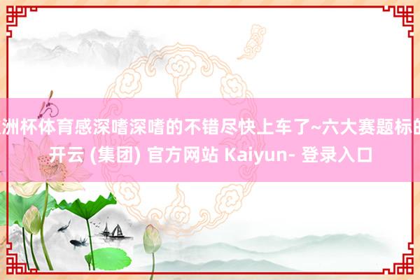 欧洲杯体育感深嗜深嗜的不错尽快上车了~六大赛题标的-开云 (集团) 官方网站 Kaiyun- 登录入口