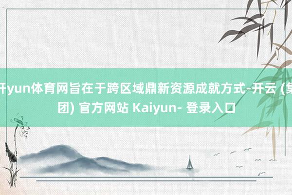 开yun体育网旨在于跨区域鼎新资源成就方式-开云 (集团) 官方网站 Kaiyun- 登录入口