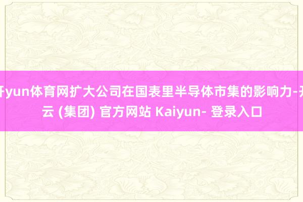 开yun体育网扩大公司在国表里半导体市集的影响力-开云 (集团) 官方网站 Kaiyun- 登录入口