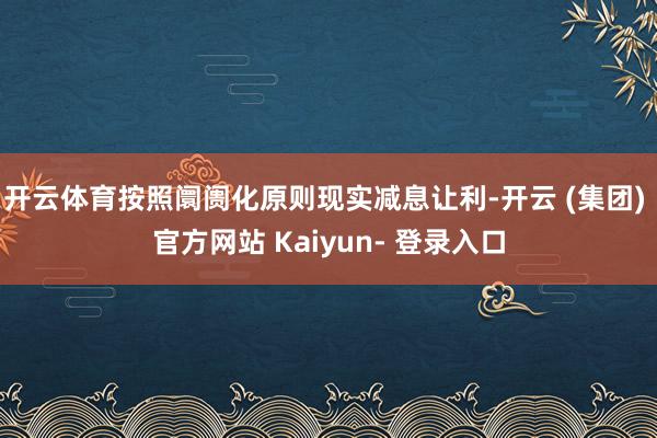 开云体育按照阛阓化原则现实减息让利-开云 (集团) 官方网站 Kaiyun- 登录入口