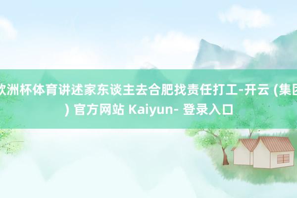 欧洲杯体育讲述家东谈主去合肥找责任打工-开云 (集团) 官方网站 Kaiyun- 登录入口