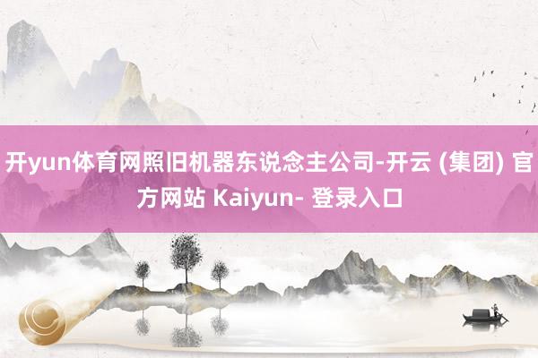 开yun体育网照旧机器东说念主公司-开云 (集团) 官方网站 Kaiyun- 登录入口
