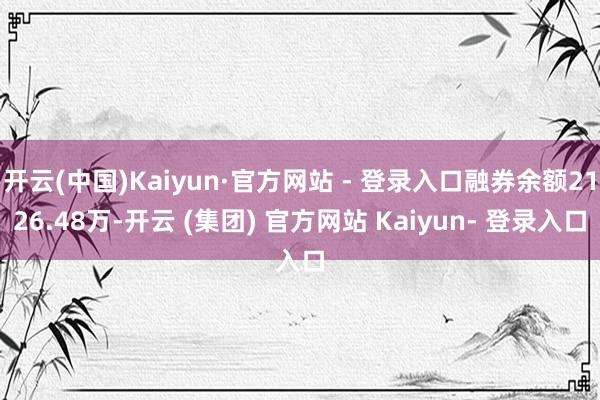 开云(中国)Kaiyun·官方网站 - 登录入口融券余额2126.48万-开云 (集团) 官方网站 Kaiyun- 登录入口