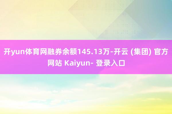 开yun体育网融券余额145.13万-开云 (集团) 官方网站 Kaiyun- 登录入口