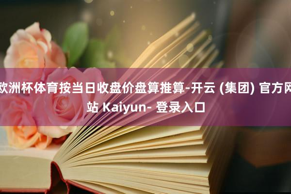 欧洲杯体育按当日收盘价盘算推算-开云 (集团) 官方网站 Kaiyun- 登录入口