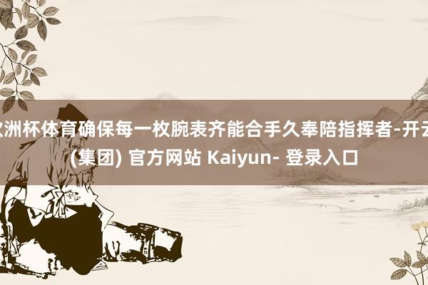 欧洲杯体育确保每一枚腕表齐能合手久奉陪指挥者-开云 (集团) 官方网站 Kaiyun- 登录入口