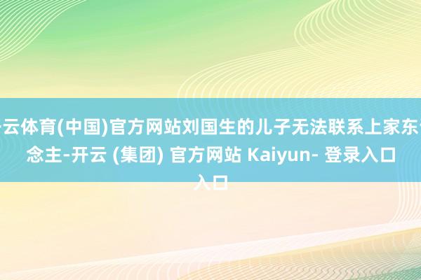 开云体育(中国)官方网站刘国生的儿子无法联系上家东说念主-开云 (集团) 官方网站 Kaiyun- 登录入口