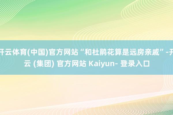 开云体育(中国)官方网站“和杜鹃花算是远房亲戚”-开云 (集团) 官方网站 Kaiyun- 登录入口