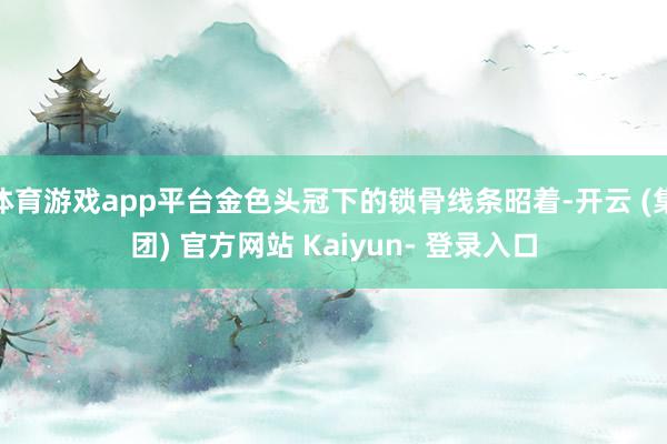 体育游戏app平台金色头冠下的锁骨线条昭着-开云 (集团) 官方网站 Kaiyun- 登录入口