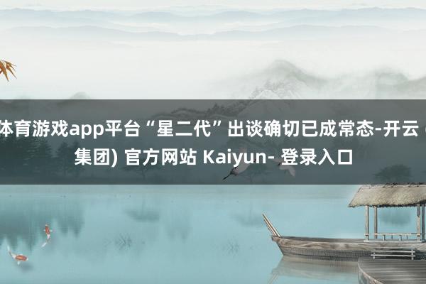 体育游戏app平台“星二代”出谈确切已成常态-开云 (集团) 官方网站 Kaiyun- 登录入口