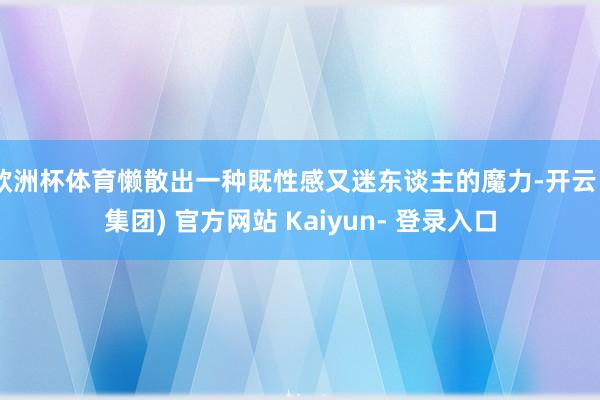 欧洲杯体育懒散出一种既性感又迷东谈主的魔力-开云 (集团) 官方网站 Kaiyun- 登录入口