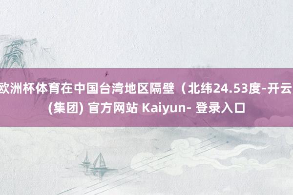 欧洲杯体育在中国台湾地区隔壁（北纬24.53度-开云 (集团) 官方网站 Kaiyun- 登录入口