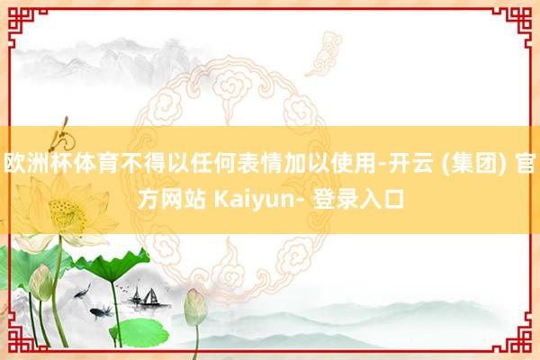 欧洲杯体育不得以任何表情加以使用-开云 (集团) 官方网站 Kaiyun- 登录入口