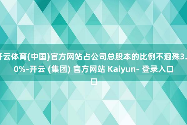 开云体育(中国)官方网站占公司总股本的比例不迥殊3.00%-开云 (集团) 官方网站 Kaiyun- 登录入口