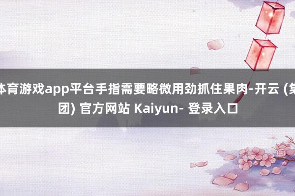 体育游戏app平台手指需要略微用劲抓住果肉-开云 (集团) 官方网站 Kaiyun- 登录入口