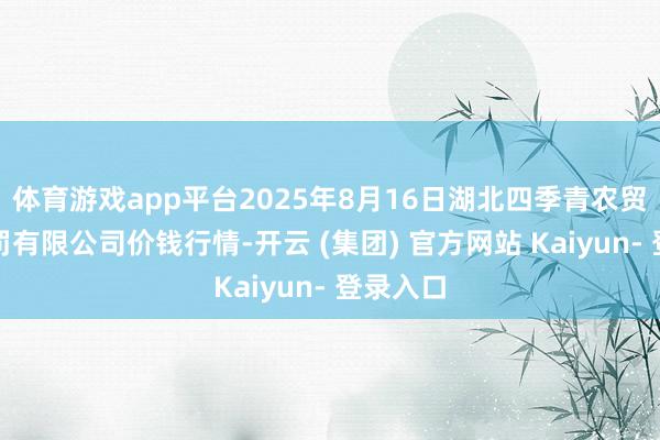 体育游戏app平台2025年8月16日湖北四季青农贸商场责罚有限公司价钱行情-开云 (集团) 官方网站 Kaiyun- 登录入口